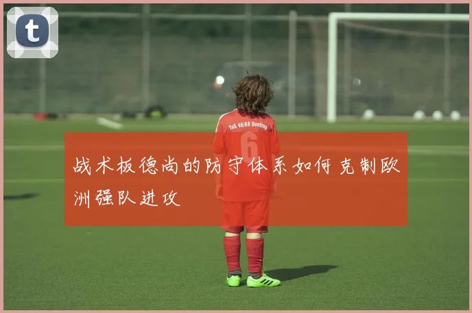 战术板德尚的防守体系如何克制欧洲强队进攻