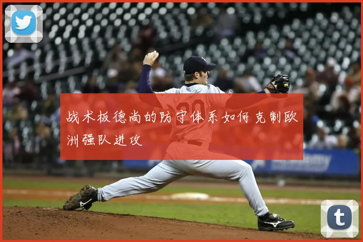 战术板德尚的防守体系如何克制欧洲强队进攻